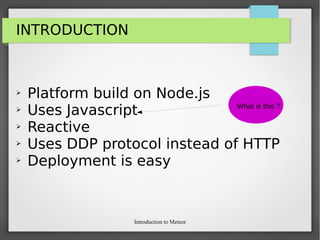 Introduction to Meteor
INTRODUCTION
➢ Platform build on Node.js
➢ Uses Javascript
➢ Reactive
➢ Uses DDP protocol instead of HTTP
➢ Deployment is easy
What is this ?
 