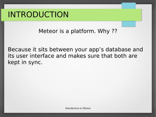 Introduction to Meteor
INTRODUCTION
Meteor is a platform. Why ??
Because it sits between your app’s database and
its user interface and makes sure that both are
kept in sync.
 