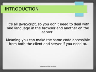 Introduction to Meteor
INTRODUCTION
It’s all JavaScript, so you don’t need to deal with
one language in the browser and another on the
server.
Meaning you can make the same code accessible
from both the client and server if you need to.
 