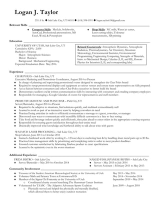 Logan J. Taylor
255 A St.  Salt Lake City, UT 84103  (614) 598-0391  logan.taylor614@gmail.com
Relevant Skills ____________________________________________________________________________________
 Computer Skills: MatLab, Solidworks,
AutoCad, Professional presentations, MS
Excel, Word, & Powerpoint
 Shop Skills: NC mills, Water jet cutter,
Laser cutting tables, Tolerance
measurements, 3D printing
Education ________________________________________________________________________________________
UNIVERSITY OF UTAH, Salt Lake City, UT
Cumulative GPA: 2.834
Bachelor of Science
Major: Atmospheric Sciences
Minor: Business
Background: Mechanical Engineering
Expected Graduation Date: May 2016
Experience _______________________________________________________________________________________
CHAR POLES – Salt Lake City, UT
Executive Marketing and Promotions Coordinator, August 2014 to Present
 In charge of planning and supervising promotional events designed to strengthen the Char Poles brand
 Required to setup promotional displays and equipment at various venues and ensure team representatives are fully prepared
 Act as liaison between consumers and other Char Poles executives to better build the brand
 Demonstrate excellent oral & written communication skills by interacting with consumers and emailing company employees
 Responsible for managing a Google Calendar of events for representatives and staff members
PRIME STEAKHOUSE AND PIANO BAR – Park City, UT
Server/Bartender, August 2014 to Present
 Required to be adaptive to situations, find solutions quickly, and multitask extraordinarily well
 Learned to work as part of an interactive team by helping coworkers in need
 Practiced being articulate in order to efficiently communicate a message to a guest, coworker, or manager
 Discovered new ways to communicate with incredibly difficult customers in a face to face setting
 Take food and beverage orders quickly and efficiently, then plan ahead to enter orders in the appropriate coursing sequence
 Responsible for ensuring guests satisfaction throughout their entire meal
 Drastically improved wine knowledge and furthered ability to talk about wine with guests
WASATCH LASER PROCESSING – Salt Lake City, UT
Shop Laborer, June 2011 to October 2011
 Gained a hardened work ethic by working 8 – 12 hour days in sweltering heat & by handling sheet metal parts up to 80 lbs.
 Practiced time management skills by prioritizing and completing tasks in order to meet product deadlines
 Ensured customer satisfaction by fabricating flawless product to exact specifications
 Learned to be optimistic even in the worst situations
Additional Experience _____________________________________________________________________________
FRIDA BISTRO – Salt Lake City
 Server/Bartender – May 2014 to October 2014
NAKED FISH JAPANESE BISTRO – Salt Lake City
 Server – May 2013 to July 2014
 Servers Assistant – February 2011 to May 2013
Community Involvement ___________________________________________________________________________
 Treasurer of the Student American Meteorological Society at the University of Utah May 2015 – May 2016
 Volunteer Math and Science Tutor at Cottonwood HS May 2014 – November 2014
 Member of the Sigma Chi Fraternity at the University of Utah September 2010 – May 2014
o Coordinated charity events benefiting The Huntsman Cancer Institute
 Volunteered for TAASC - The Adaptive Adventure Sports Coalition June 2009 – August 2010
o Physically moved and helped the physically and mentally disabled,
which allowed them to better enjoy outdoor recreation
Related Coursework: Atmospheric Dynamics, Atmospheric
Radiation, Thermodynamics, Air Chemistry, Mountain
Meteorology, Environmental Statistics, Environmental
Programming, Engineering Computing, Strengths of Materials,
Intro. to Mechanical Design, Calculus (I, II, and III), Honors
Physics for Scientists (I, II, and corresponding labs)
 