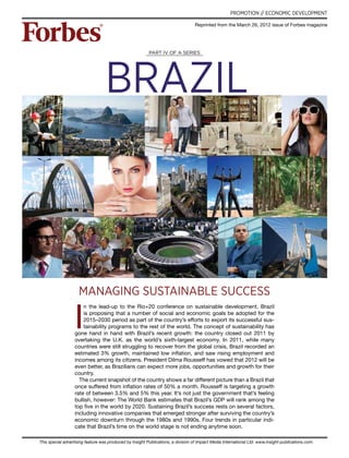 brazil
This special advertising feature was produced by Insight Publications, a division of Impact Media International Ltd. www.insight-publications.com.
PROMOTION // ECONOMIC DEVELOPMENT
I
n the lead-up to the Rio+20 conference on sustainable development, Brazil
is proposing that a number of social and economic goals be adopted for the
2015–2030 period as part of the country’s efforts to export its successful sus-
tainability programs to the rest of the world. The concept of sustainability has
gone hand in hand with Brazil’s recent growth: the country closed out 2011 by
overtaking the U.K. as the world’s sixth-largest economy. In 2011, while many
countries were still struggling to recover from the global crisis, Brazil recorded an
estimated 3% growth, maintained low inflation, and saw rising employment and
incomes among its citizens. President Dilma Rousseff has vowed that 2012 will be
even better, as Brazilians can expect more jobs, opportunities and growth for their
country.
The current snapshot of the country shows a far different picture than a Brazil that
once suffered from inflation rates of 50% a month. Rousseff is targeting a growth
rate of between 3.5% and 5% this year. It’s not just the government that’s feeling
bullish, however: The World Bank estimates that Brazil’s GDP will rank among the
top five in the world by 2020. Sustaining Brazil’s success rests on several factors,
including innovative companies that emerged stronger after surviving the country’s
economic downturn through the 1980s and 1990s. Four trends in particular indi-
cate that Brazil’s time on the world stage is not ending anytime soon.
Part IV of a series
Reprinted from the March 26, 2012 issue of Forbes magazine
MANAGINg sustainable success
 