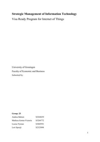 1
Strategic Management of Information Technology
Visa Ready Program for Internet of Things
University of Groningen
Faculty of Economic and Business
Submitted by:
Group: 25
Andrea Babuin S3268659
Mathieu Gonne-Victoria S3268772
Louise Nyman S3069591
Lori Spruijt S2325098
 