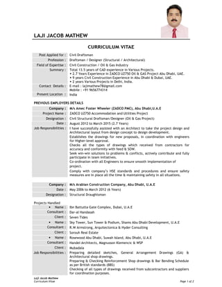 Laji Jacob Mathew
Curriculum Vitae Page 1 of 2
Post Applied for : Civil Draftsman
Profession : Draftsman / Designer (Structural / Architectural)
Field of Expertise : Civil Construction / Oil & Gas Industry
Summary : Total 13.5 years of CAD experience in Various Projects.
2.7 Years Experience in ZADCO UZ750 Oil & GAS Project Abu Dhabi, UAE.
9 years Civil Construction Experience in Abu Dhabi & Dubai, UAE.
2 years Various Projects in Delhi, India.
Contact Details : E-mail : lajimathew78@gmail.com
Mobile : +91 9656774314
Present Location : India
PREVIOUS EMPLOYERS DETAILS
Company : M/s Amec Foster Wheeler (ZADCO PMC), Abu Dhabi,U.A.E
Project Name : ZADCO UZ750 Accommodation and Utilities Project
Designation : Civil Structural Draftsman/Designer (Oil & Gas Project)
Date : August 2012 to March 2015 (2.7 Years)
I have successfully assisted with an Architect to take the project design and
Architectural layout from design concept to design development.
Establishes the drawings for new proposals, in coordination with engineers
for Higher-level approval.
Checks all the types of drawings which received from contractors for
accuracy and conformity with feed & SOW.
Seek win-win solutions to problems & conflicts, actively contribute and fully
participate in team initiatives.
Co-ordination with all Engineers to ensure smooth implementation of
project.
Job Responsibilities :
Comply with company’s HSE standards and procedures and ensure safety
measures are in place all the time & maintaining safety in all situations.
Company : M/s Arabian Construction Company, Abu Dhabi, U.A.E
Date : May 2006 to March 2012 (6 Years)
Designation : Structural Draughtsman
Projects Handled
• Name : Ibn Battutta Gate Complex, Dubai, U.A.E
Consultant : Dar-al Handasah
Client : Seven Tides
• Name : Sky Tower, Sun Tower & Podium, Shams Abu Dhabi Development, U.A.E
Consultant : R.W Armstrong, Arquitectonica & Hyder Consulting
Client : Sorouh Real Estate
• Name : Rosewood Abu Dhabi, Suwah Island, Abu Dhabi, U.A.E
Consultant : Handel Architects, Magnusson Klemencic & WSP
Client : Mubadala
Preparing detailed sketches, General Arrangement Drawings (GA) &
Architectural shop drawings.
Preparing & Checking Reinforcement Shop drawings & Bar Bending Schedule
as per British standards (BBS)
Job Responsibilities :
Checking of all types of drawings received from subcontractors and suppliers
for coordination purposes.
 