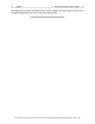 The Environment and Corporate Culture 36
36 Chapter 2
© 2013 Cengage Learning. All Rights Reserved. May not be scanned, copied or duplicated, or posted to a publicly accessible website, in whole or in part.
© 2013 Cengage Learning. All Rights Reserved. May not be scanned, copied or duplicated, or posted to a publicly accessible website, in whole or in part.
and reward systems match and reinforce those values. Finally, the cultural leader must be sure to
exemplify high-performance in his or her own work activities.
 