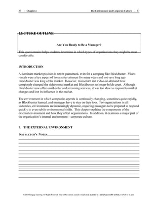 The Environment and Corporate Culture 37
37 Chapter 2
© 2013 Cengage Learning. All Rights Reserved. May not be scanned, copied or duplicated, or posted to a publicly accessible website, in whole or in part.
© 2013 Cengage Learning. All Rights Reserved. May not be scanned, copied or duplicated, or posted to a publicly accessible website, in whole or in part.
LECTURE OUTLINE
Are You Ready to Be a Manager?
This questionnaire helps students determine in which types of organizations they might be most
comfortable.
INTRODUCTION
A dominant market position is never guaranteed, even for a company like Blockbuster. Video
rentals were a key aspect of home entertainment for many years and not very long ago
Blockbuster was king of the market. However, mail-order and video-on-demand have
completely changed the video rental market and Blockbuster no longer holds court. Although
Blockbuster now offers mail-order and streaming services, it was too slow to respond to market
changes and lost its influence in the market.
The environment in which companies operate is continually changing, sometimes quite rapidly,
as Blockbuster learned, and managers have to stay on their toes. For organizations in all
industries, environments are increasingly dynamic, requiring managers to be prepared to respond
quickly to even subtle environmental shifts. This chapter explains the components of the
external environment and how they affect organizations. In addition, it examines a major part of
the organization’s internal environment—corporate culture.
I. THE EXTERNAL ENVIRONMENT
INSTRUCTOR’S NOTES
 