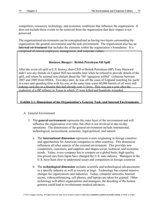 The Environment and Corporate Culture 39
39 Chapter 2
© 2013 Cengage Learning. All Rights Reserved. May not be scanned, copied or duplicated, or posted to a publicly accessible website, in whole or in part.
© 2013 Cengage Learning. All Rights Reserved. May not be scanned, copied or duplicated, or posted to a publicly accessible website, in whole or in part.
competitors, resources, technology, and economic conditions that influence the organization. It
does not include those events so far removed from the organization that their impact is not
perceived.
The organizational environment can be conceptualized as having two layers surrounding the
organization: the general environment and the task environment. The organization also has an
internal environment that includes the elements within the organization’s boundaries. It is
composed of current employees, management, and corporate culture.
Business Blooper: British Petroleum Oil Spill
After the worst oil spill in U.S. history, then-CEO of British Petroleum (BP) Tony Hayward
didn’t win any friends on Capitol Hill two months later when he refused to provide details of the
spill, and where he seemed non-chalant about the 760 “egregious willful” violations between
2007 and 2009 from OSHA. Two days later, he was off the coast of England watching his yacht
in a race and spending time with his son, at the same time some 60,000 barrels of oil were still
leaking each day in a disaster that had already cost 11 lives. This was just a year after the
explosion of a BP refinery in Texas in which 15 were killed and hundreds wounded.
Exhibit 2.1: Dimensions of the Organization’s General, Task, and Internal Environments
A. General Environment
1. The general environment represents the outer layer of the environment and will
influence the organization over time, but often is not involved in day-to-day
operations. The dimensions of the general environment include international,
technological, sociocultural, economic, legal-political, and natural.
a. The international dimension represents events originating in foreign countries
and opportunities for American companies in other countries. This dimension
influences all other aspects of the external environment. This provides new
competitors, customers, and suppliers and shapes social, technical, and economic
trends. Today, every company has to compete on a global basis; high-quality,
low-priced cars from Japan have changed the U.S. auto industry. Managers in the
U.S. have been slow to understand issues and competition in foreign countries.
b. The technological dimension includes scientific and technological advancements
in a specific industry as well as society at large. Technology has created massive
changes for organizations and industries. Today, computer networks, Internet
access, videoconferencing, cell phones, and laptops are taken for granted. Other
technology will affect organizations and managers; the decoding of the human
genome could lead to revolutionary medical advances.
 