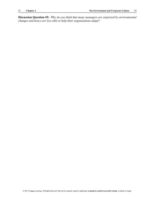 The Environment and Corporate Culture 41
41 Chapter 2
© 2013 Cengage Learning. All Rights Reserved. May not be scanned, copied or duplicated, or posted to a publicly accessible website, in whole or in part.
© 2013 Cengage Learning. All Rights Reserved. May not be scanned, copied or duplicated, or posted to a publicly accessible website, in whole or in part.
Discussion Question #5: Why do you think that many managers are surprised by environmental
changes and hence are less able to help their organizations adapt?
 