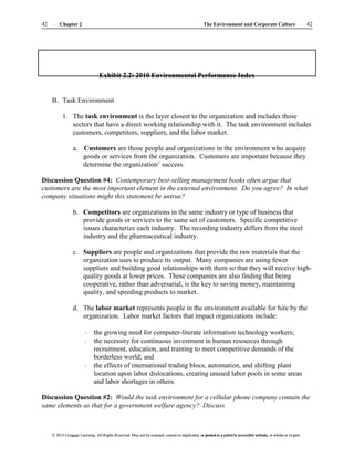 The Environment and Corporate Culture 42
42 Chapter 2
© 2013 Cengage Learning. All Rights Reserved. May not be scanned, copied or duplicated, or posted to a publicly accessible website, in whole or in part.
© 2013 Cengage Learning. All Rights Reserved. May not be scanned, copied or duplicated, or posted to a publicly accessible website, in whole or in part.
Exhibit 2.2: 2010 Environmental Performance Index
B. Task Environment
1. The task environment is the layer closest to the organization and includes those
sectors that have a direct working relationship with it. The task environment includes
customers, competitors, suppliers, and the labor market.
a. Customers are those people and organizations in the environment who acquire
goods or services from the organization. Customers are important because they
determine the organization’ success.
Discussion Question #4: Contemporary best-selling management books often argue that
customers are the most important element in the external environment. Do you agree? In what
company situations might this statement be untrue?
b. Competitors are organizations in the same industry or type of business that
provide goods or services to the same set of customers. Specific competitive
issues characterize each industry. The recording industry differs from the steel
industry and the pharmaceutical industry.
c. Suppliers are people and organizations that provide the raw materials that the
organization uses to produce its output. Many companies are using fewer
suppliers and building good relationships with them so that they will receive high-
quality goods at lower prices. These companies are also finding that being
cooperative, rather than adversarial, is the key to saving money, maintaining
quality, and speeding products to market.
d. The labor market represents people in the environment available for hire by the
organization. Labor market factors that impact organizations include:
the growing need for computer-literate information technology workers;
the necessity for continuous investment in human resources through
recruitment, education, and training to meet competitive demands of the
borderless world; and
the effects of international trading blocs, automation, and shifting plant
location upon labor dislocations, creating unused labor pools in some areas
and labor shortages in others.
Discussion Question #2: Would the task environment for a cellular phone company contain the
same elements as that for a government welfare agency? Discuss.
 