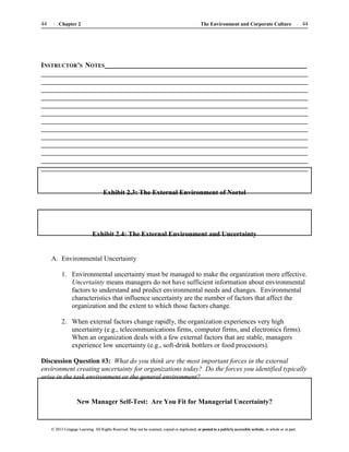 The Environment and Corporate Culture 44
44 Chapter 2
© 2013 Cengage Learning. All Rights Reserved. May not be scanned, copied or duplicated, or posted to a publicly accessible website, in whole or in part.
© 2013 Cengage Learning. All Rights Reserved. May not be scanned, copied or duplicated, or posted to a publicly accessible website, in whole or in part.
INSTRUCTOR’S NOTES
Exhibit 2.3: The External Environment of Nortel
Exhibit 2.4: The External Environment and Uncertainty
A. Environmental Uncertainty
1. Environmental uncertainty must be managed to make the organization more effective.
Uncertainty means managers do not have sufficient information about environmental
factors to understand and predict environmental needs and changes. Environmental
characteristics that influence uncertainty are the number of factors that affect the
organization and the extent to which those factors change.
2. When external factors change rapidly, the organization experiences very high
uncertainty (e.g., telecommunications firms, computer firms, and electronics firms).
When an organization deals with a few external factors that are stable, managers
experience low uncertainty (e.g., soft-drink bottlers or food processors).
Discussion Question #3: What do you think are the most important forces in the external
environment creating uncertainty for organizations today? Do the forces you identified typically
arise in the task environment or the general environment?
New Manager Self-Test: Are You Fit for Managerial Uncertainty?
 