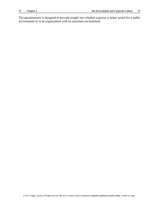 The Environment and Corporate Culture 45
45 Chapter 2
© 2013 Cengage Learning. All Rights Reserved. May not be scanned, copied or duplicated, or posted to a publicly accessible website, in whole or in part.
© 2013 Cengage Learning. All Rights Reserved. May not be scanned, copied or duplicated, or posted to a publicly accessible website, in whole or in part.
The questionnaire is designed to provide insight into whether a person is better suited for a stable
environment or in an organization with an uncertain environment.
 
