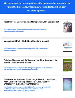 We have selected some products that you may be interested in
Click the link to download now or visit testbankbell.com
for more options!.
Test Bank for Understanding Management, 8th Edition: Daft
http://testbankbell.com/product/test-bank-for-understanding-
management-8th-edition-daft/
Management Daft 10th Edition Solutions Manual
http://testbankbell.com/product/management-daft-10th-edition-
solutions-manual/
Building Management Skills An Action-First Approach 1st
Edition Daft Solutions Manual
http://testbankbell.com/product/building-management-skills-an-action-
first-approach-1st-edition-daft-solutions-manual/
Test Bank for Women’s Gynecologic Health, 2nd Edition,
Kerri Durnell Schuiling, Frances E. Likis, ISBN-10:
0763756377, ISBN-13: 9780763756376
http://testbankbell.com/product/test-bank-for-womens-gynecologic-
health-2nd-edition-kerri-durnell-schuiling-frances-e-likis-
isbn-10-0763756377-isbn-13-9780763756376/
 