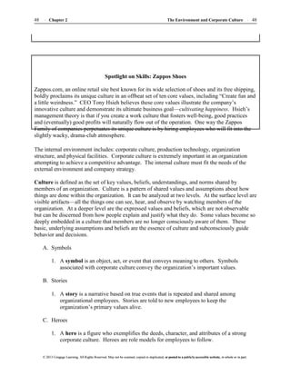 The Environment and Corporate Culture 48
48 Chapter 2
© 2013 Cengage Learning. All Rights Reserved. May not be scanned, copied or duplicated, or posted to a publicly accessible website, in whole or in part.
© 2013 Cengage Learning. All Rights Reserved. May not be scanned, copied or duplicated, or posted to a publicly accessible website, in whole or in part.
Spotlight on Skills: Zappos Shoes
Zappos.com, an online retail site best known for its wide selection of shoes and its free shipping,
boldly proclaims its unique culture in an offbeat set of ten core values, including “Create fun and
a little weirdness.” CEO Tony Hsieh believes these core values illustrate the company’s
innovative culture and demonstrate its ultimate business goal—cultivating happiness. Hsieh’s
management theory is that if you create a work culture that fosters well-being, good practices
and (eventually) good profits will naturally flow out of the operation. One way the Zappos
Family of companies perpetuates its unique culture is by hiring employees who will fit into the
slightly wacky, drama-club atmosphere.
The internal environment includes: corporate culture, production technology, organization
structure, and physical facilities. Corporate culture is extremely important in an organization
attempting to achieve a competitive advantage. The internal culture must fit the needs of the
external environment and company strategy.
Culture is defined as the set of key values, beliefs, understandings, and norms shared by
members of an organization. Culture is a pattern of shared values and assumptions about how
things are done within the organization. It can be analyzed at two levels. At the surface level are
visible artifacts—all the things one can see, hear, and observe by watching members of the
organization. At a deeper level are the expressed values and beliefs, which are not observable
but can be discerned from how people explain and justify what they do. Some values become so
deeply embedded in a culture that members are no longer consciously aware of them. These
basic, underlying assumptions and beliefs are the essence of culture and subconsciously guide
behavior and decisions.
A. Symbols
1. A symbol is an object, act, or event that conveys meaning to others. Symbols
associated with corporate culture convey the organization’s important values.
B. Stories
1. A story is a narrative based on true events that is repeated and shared among
organizational employees. Stories are told to new employees to keep the
organization’s primary values alive.
C. Heroes
1. A hero is a figure who exemplifies the deeds, character, and attributes of a strong
corporate culture. Heroes are role models for employees to follow.
 