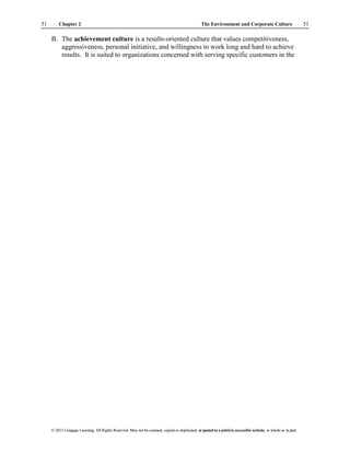 The Environment and Corporate Culture 51
51 Chapter 2
© 2013 Cengage Learning. All Rights Reserved. May not be scanned, copied or duplicated, or posted to a publicly accessible website, in whole or in part.
© 2013 Cengage Learning. All Rights Reserved. May not be scanned, copied or duplicated, or posted to a publicly accessible website, in whole or in part.
B. The achievement culture is a results-oriented culture that values competitiveness,
aggressiveness, personal initiative, and willingness to work long and hard to achieve
results. It is suited to organizations concerned with serving specific customers in the
 