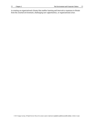 The Environment and Corporate Culture 53
53 Chapter 2
© 2013 Cengage Learning. All Rights Reserved. May not be scanned, copied or duplicated, or posted to a publicly accessible website, in whole or in part.
© 2013 Cengage Learning. All Rights Reserved. May not be scanned, copied or duplicated, or posted to a publicly accessible website, in whole or in part.
in creating an organizational climate that enables learning and innovative responses to threats
from the external environment, challenging new opportunities, or organizational crises.
 