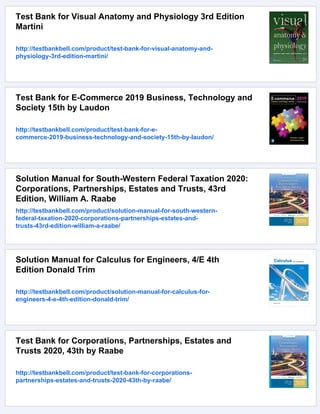 Test Bank for Visual Anatomy and Physiology 3rd Edition
Martini
http://testbankbell.com/product/test-bank-for-visual-anatomy-and-
physiology-3rd-edition-martini/
Test Bank for E-Commerce 2019 Business, Technology and
Society 15th by Laudon
http://testbankbell.com/product/test-bank-for-e-
commerce-2019-business-technology-and-society-15th-by-laudon/
Solution Manual for South-Western Federal Taxation 2020:
Corporations, Partnerships, Estates and Trusts, 43rd
Edition, William A. Raabe
http://testbankbell.com/product/solution-manual-for-south-western-
federal-taxation-2020-corporations-partnerships-estates-and-
trusts-43rd-edition-william-a-raabe/
Solution Manual for Calculus for Engineers, 4/E 4th
Edition Donald Trim
http://testbankbell.com/product/solution-manual-for-calculus-for-
engineers-4-e-4th-edition-donald-trim/
Test Bank for Corporations, Partnerships, Estates and
Trusts 2020, 43th by Raabe
http://testbankbell.com/product/test-bank-for-corporations-
partnerships-estates-and-trusts-2020-43th-by-raabe/
 