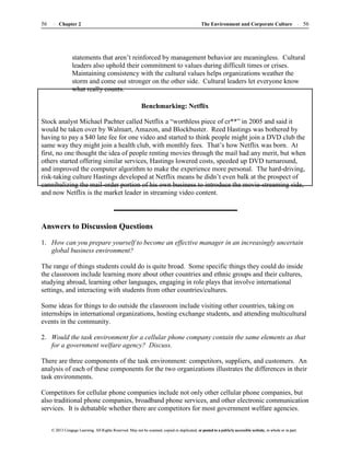 The Environment and Corporate Culture 56
56 Chapter 2
© 2013 Cengage Learning. All Rights Reserved. May not be scanned, copied or duplicated, or posted to a publicly accessible website, in whole or in part.
© 2013 Cengage Learning. All Rights Reserved. May not be scanned, copied or duplicated, or posted to a publicly accessible website, in whole or in part.
statements that aren’t reinforced by management behavior are meaningless. Cultural
leaders also uphold their commitment to values during difficult times or crises.
Maintaining consistency with the cultural values helps organizations weather the
storm and come out stronger on the other side. Cultural leaders let everyone know
what really counts.
Benchmarking: Netflix
Stock analyst Michael Pachter called Netflix a “worthless piece of cr**” in 2005 and said it
would be taken over by Walmart, Amazon, and Blockbuster. Reed Hastings was bothered by
having to pay a $40 late fee for one video and started to think people might join a DVD club the
same way they might join a health club, with monthly fees. That’s how Netflix was born. At
first, no one thought the idea of people renting movies through the mail had any merit, but when
others started offering similar services, Hastings lowered costs, speeded up DVD turnaround,
and improved the computer algorithm to make the experience more personal. The hard-driving,
risk-taking culture Hastings developed at Netflix means he didn’t even balk at the prospect of
cannibalizing the mail-order portion of his own business to introduce the movie-streaming side,
and now Netflix is the market leader in streaming video content.
Answers to Discussion Questions
1. How can you prepare yourself to become an effective manager in an increasingly uncertain
global business environment?
The range of things students could do is quite broad. Some specific things they could do inside
the classroom include learning more about other countries and ethnic groups and their cultures,
studying abroad, learning other languages, engaging in role plays that involve international
settings, and interacting with students from other countries/cultures.
Some ideas for things to do outside the classroom include visiting other countries, taking on
internships in international organizations, hosting exchange students, and attending multicultural
events in the community.
2. Would the task environment for a cellular phone company contain the same elements as that
for a government welfare agency? Discuss.
There are three components of the task environment: competitors, suppliers, and customers. An
analysis of each of these components for the two organizations illustrates the differences in their
task environments.
Competitors for cellular phone companies include not only other cellular phone companies, but
also traditional phone companies, broadband phone services, and other electronic communication
services. It is debatable whether there are competitors for most government welfare agencies.
 