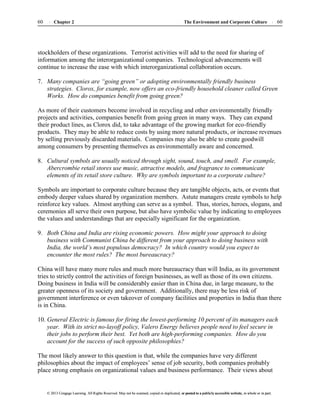 The Environment and Corporate Culture 60
60 Chapter 2
© 2013 Cengage Learning. All Rights Reserved. May not be scanned, copied or duplicated, or posted to a publicly accessible website, in whole or in part.
© 2013 Cengage Learning. All Rights Reserved. May not be scanned, copied or duplicated, or posted to a publicly accessible website, in whole or in part.
stockholders of these organizations. Terrorist activities will add to the need for sharing of
information among the interorganizational companies. Technological advancements will
continue to increase the ease with which interorganizational collaboration occurs.
7. Many companies are “going green” or adopting environmentally friendly business
strategies. Clorox, for example, now offers an eco-friendly household cleaner called Green
Works. How do companies benefit from going green?
As more of their customers become involved in recycling and other environmentally friendly
projects and activities, companies benefit from going green in many ways. They can expand
their product lines, as Clorox did, to take advantage of the growing market for eco-friendly
products. They may be able to reduce costs by using more natural products, or increase revenues
by selling previously discarded materials. Companies may also be able to create goodwill
among consumers by presenting themselves as environmentally aware and concerned.
8. Cultural symbols are usually noticed through sight, sound, touch, and smell. For example,
Abercrombie retail stores use music, attractive models, and fragrance to communicate
elements of its retail store culture. Why are symbols important to a corporate culture?
Symbols are important to corporate culture because they are tangible objects, acts, or events that
embody deeper values shared by organization members. Astute managers create symbols to help
reinforce key values. Almost anything can serve as a symbol. Thus, stories, heroes, slogans, and
ceremonies all serve their own purpose, but also have symbolic value by indicating to employees
the values and understandings that are especially significant for the organization.
9. Both China and India are rising economic powers. How might your approach to doing
business with Communist China be different from your approach to doing business with
India, the world’s most populous democracy? In which country would you expect to
encounter the most rules? The most bureaucracy?
China will have many more rules and much more bureaucracy than will India, as its government
tries to strictly control the activities of foreign businesses, as well as those of its own citizens.
Doing business in India will be considerably easier than in China due, in large measure, to the
greater openness of its society and government. Additionally, there may be less risk of
government interference or even takeover of company facilities and properties in India than there
is in China.
10. General Electric is famous for firing the lowest-performing 10 percent of its managers each
year. With its strict no-layoff policy, Valero Energy believes people need to feel secure in
their jobs to perform their best. Yet both are high-performing companies. How do you
account for the success of such opposite philosophies?
The most likely answer to this question is that, while the companies have very different
philosophies about the impact of employees’ sense of job security, both companies probably
place strong emphasis on organizational values and business performance. Their views about
 