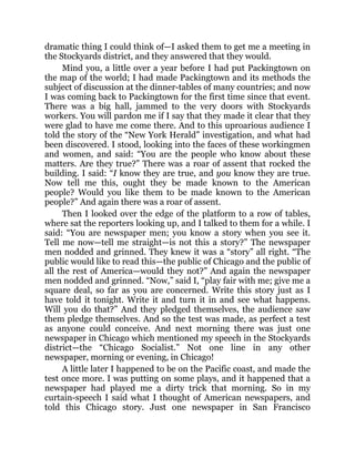 dramatic thing I could think of—I asked them to get me a meeting in
the Stockyards district, and they answered that they would.
Mind you, a little over a year before I had put Packingtown on
the map of the world; I had made Packingtown and its methods the
subject of discussion at the dinner-tables of many countries; and now
I was coming back to Packingtown for the first time since that event.
There was a big hall, jammed to the very doors with Stockyards
workers. You will pardon me if I say that they made it clear that they
were glad to have me come there. And to this uproarious audience I
told the story of the “New York Herald” investigation, and what had
been discovered. I stood, looking into the faces of these workingmen
and women, and said: “You are the people who know about these
matters. Are they true?” There was a roar of assent that rocked the
building. I said: “I know they are true, and you know they are true.
Now tell me this, ought they be made known to the American
people? Would you like them to be made known to the American
people?” And again there was a roar of assent.
Then I looked over the edge of the platform to a row of tables,
where sat the reporters looking up, and I talked to them for a while. I
said: “You are newspaper men; you know a story when you see it.
Tell me now—tell me straight—is not this a story?” The newspaper
men nodded and grinned. They knew it was a “story” all right. “The
public would like to read this—the public of Chicago and the public of
all the rest of America—would they not?” And again the newspaper
men nodded and grinned. “Now,” said I, “play fair with me; give me a
square deal, so far as you are concerned. Write this story just as I
have told it tonight. Write it and turn it in and see what happens.
Will you do that?” And they pledged themselves, the audience saw
them pledge themselves. And so the test was made, as perfect a test
as anyone could conceive. And next morning there was just one
newspaper in Chicago which mentioned my speech in the Stockyards
district—the “Chicago Socialist.” Not one line in any other
newspaper, morning or evening, in Chicago!
A little later I happened to be on the Pacific coast, and made the
test once more. I was putting on some plays, and it happened that a
newspaper had played me a dirty trick that morning. So in my
curtain-speech I said what I thought of American newspapers, and
told this Chicago story. Just one newspaper in San Francisco
 