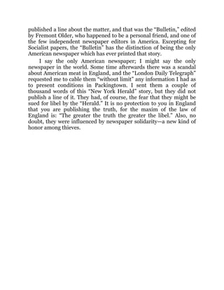 published a line about the matter, and that was the “Bulletin,” edited
by Fremont Older, who happened to be a personal friend, and one of
the few independent newspaper editors in America. Excepting for
Socialist papers, the “Bulletin” has the distinction of being the only
American newspaper which has ever printed that story.
I say the only American newspaper; I might say the only
newspaper in the world. Some time afterwards there was a scandal
about American meat in England, and the “London Daily Telegraph”
requested me to cable them “without limit” any information I had as
to present conditions in Packingtown. I sent them a couple of
thousand words of this “New York Herald” story, but they did not
publish a line of it. They had, of course, the fear that they might be
sued for libel by the “Herald.” It is no protection to you in England
that you are publishing the truth, for the maxim of the law of
England is: “The greater the truth the greater the libel.” Also, no
doubt, they were influenced by newspaper solidarity—a new kind of
honor among thieves.
 
