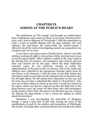 CHAPTER IX
AIMING AT THE PUBLIC’S HEART
The publication of “The Jungle” had brought me pitiful letters
from workingmen and women in others of our great American slave-
pens, and I went to Ridgway of “Everybody’s” with the proposition to
write a series of articles dealing with the glass industry, the steel
industry, the coal-mines, the cotton-mills, the lumber-camps. I
offered to do all the work of investigating myself; my proposition was
accepted and I set to work.
I went first to the glass-works of South Jersey, where I saw little
children working all night in eleven-hour shifts, carrying heavy trays
of red-hot glass bottles. Other children worked at the same tasks in
the blazing heat of summer, and sometimes they fainted and had
their eyes burned out by hot glass. When the State child-labor
inspector came, he was courteous enough to notify the
superintendent of the glass-works in advance, and so the under-age
children were collected in the passageway through which fresh air
was blown to the furnaces. I told the story of one little Italian boy
who had to walk several miles on the railroad-track to his home after
his all-night labors. He fell asleep from exhaustion on the way and
the train ran over him. I submitted this article to “Everybody’s,” who
sent one of their editors to check up my facts. I recall one remark in
his report, which was that he could not see that the little boys in the
glass-factories were any worse off than those who sold newspapers
on the streets of New York. My answer was that this was not a reason
for altering the glass-article; it was a reason for adding an article
about the newsboys!
Meantime I was investigating the steel-mills of Alleghany
County. I spent a long time at this task, tracing out some of the
ramifications of graft in the politics and journalism of Pittsburgh.
The hordes of foreign labor recruited abroad and crowded into these
 