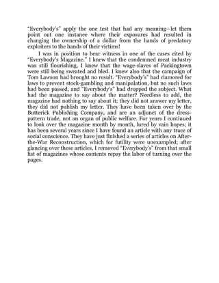 “Everybody’s” apply the one test that had any meaning—let them
point out one instance where their exposures had resulted in
changing the ownership of a dollar from the hands of predatory
exploiters to the hands of their victims!
I was in position to bear witness in one of the cases cited by
“Everybody’s Magazine.” I knew that the condemned meat industry
was still flourishing, I knew that the wage-slaves of Packingtown
were still being sweated and bled. I knew also that the campaign of
Tom Lawson had brought no result. “Everybody’s” had clamored for
laws to prevent stock-gambling and manipulation, but no such laws
had been passed, and “Everybody’s” had dropped the subject. What
had the magazine to say about the matter? Needless to add, the
magazine had nothing to say about it; they did not answer my letter,
they did not publish my letter. They have been taken over by the
Butterick Publishing Company, and are an adjunct of the dress-
pattern trade, not an organ of public welfare. For years I continued
to look over the magazine month by month, lured by vain hopes; it
has been several years since I have found an article with any trace of
social conscience. They have just finished a series of articles on After-
the-War Reconstruction, which for futility were unexampled; after
glancing over these articles, I removed “Everybody’s” from that small
list of magazines whose contents repay the labor of turning over the
pages.
 
