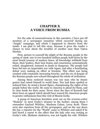 CHAPTER X
A VOICE FROM RUSSIA
For the sake of consecutiveness in this narrative, I have put off
mention of a newspaper sensation which occurred during my
“Jungle” campaign, and which I happened to observe from the
inside. I am glad to tell this story, because it gives the reader a
chance to hear about the troubles of another man than Upton
Sinclair.
First, picture to yourself the plight of the Russian people in the
spring of 1906: one or two hundred million people held down by the
most brutal tyranny of modern times, all knowledge withheld from
them, their leaders, their best brains and consciences systematically
exiled, slaughtered, tortured to death in dungeons. The people had
been led into an imperialist war with Japan, and after a humiliating
defeat were making an effort at freedom. This effort was being
crushed with constantly increasing ferocity, and the cry of despair of
the Russian people now echoed throughout the whole of civilization.
Among these enslaved masses was one man who by titanic
genius had raised himself to world fame. Nor had fame spoiled or
seduced him; he stood a heroic figure, championing the rights of his
people before the world. He came to America to plead for them, and
to raise funds for their cause. Never since the days of Kossuth had
there been an appeal which should have roused the American people
to greater enthusiasm than this visit of Maxim Gorky.
A group of American Socialists went out on the revenue-cutter
“Hudson” to meet Gorky’s steamer in the harbor; among them I
remember Gaylord Wilshire, Abraham Cahan, Leroy Scott. There
were also reporters from all the newspapers, and on the way down
the bay a reporter for the “World” came to Wilshire and asked if he
had heard a report to the effect that the lady who was coming as
Gorky’s wife, Madame Andreieva, was not legally his wife. Wilshire
 