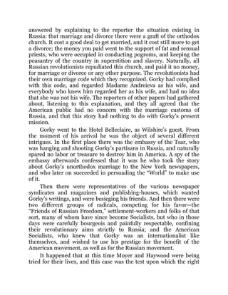 answered by explaining to the reporter the situation existing in
Russia: that marriage and divorce there were a graft of the orthodox
church. It cost a good deal to get married, and it cost still more to get
a divorce; the money you paid went to the support of fat and sensual
priests, who were occupied in conducting pogroms, and keeping the
peasantry of the country in superstition and slavery. Naturally, all
Russian revolutionists repudiated this church, and paid it no money,
for marriage or divorce or any other purpose. The revolutionists had
their own marriage code which they recognized. Gorky had complied
with this code, and regarded Madame Andreieva as his wife, and
everybody who knew him regarded her as his wife, and had no idea
that she was not his wife. The reporters of other papers had gathered
about, listening to this explanation, and they all agreed that the
American public had no concern with the marriage customs of
Russia, and that this story had nothing to do with Gorky’s present
mission.
Gorky went to the Hotel Belleclaire, as Wilshire’s guest. From
the moment of his arrival he was the object of several different
intrigues. In the first place there was the embassy of the Tsar, who
was hanging and shooting Gorky’s partisans in Russia, and naturally
spared no labor or treasure to destroy him in America. A spy of the
embassy afterwards confessed that it was he who took the story
about Gorky’s unorthodox marriage to the New York newspapers,
and who later on succeeded in persuading the “World” to make use
of it.
Then there were representatives of the various newspaper
syndicates and magazines and publishing-houses, which wanted
Gorky’s writings, and were besieging his friends. And then there were
two different groups of radicals, competing for his favor—the
“Friends of Russian Freedom,” settlement-workers and folks of that
sort, many of whom have since become Socialists, but who in those
days were carefully bourgeois and painfully respectable, confining
their revolutionary aims strictly to Russia; and the American
Socialists, who knew that Gorky was an internationalist like
themselves, and wished to use his prestige for the benefit of the
American movement, as well as for the Russian movement.
It happened that at this time Moyer and Haywood were being
tried for their lives, and this case was the test upon which the right
 