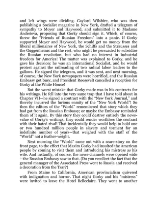 and left wings were dividing. Gaylord Wilshire, who was then
publishing a Socialist magazine in New York, drafted a telegram of
sympathy to Moyer and Haywood, and submitted it to Madame
Andreieva, proposing that Gorky should sign it. Which, of course,
threw the “Friends of Russian Freedom” into a panic. If Gorky
supported Moyer and Haywood, he would get no money from the
liberal millionaires of New York, the Schiffs and the Strausses and
the Guggenheims and the rest, who might be persuaded to subsidize
the Russian revolution, but who had no interest in industrial
freedom for America! The matter was explained to Gorky, and he
gave his decision: he was an international Socialist, and he would
protest against the railroading of two radical labor leaders to the
gallows. He signed the telegram, and it was sent, and next morning,
of course, the New York newspapers were horrified, and the Russian
Embassy got busy, and President Roosevelt cancelled a reception for
Gorky at the White House!
But the worst mistake that Gorky made was in his contracts for
his writings. He fell into the very same trap that I have told about in
Chapter VII—he signed a contract with the “New York Journal,” and
thereby incurred the furious enmity of the “New York World”! So
then the editors of the “World” remembered that story which they
had got from the Russian Embassy; or maybe the Embassy reminded
them of it again. By this story they could destroy entirely the news-
value of Gorky’s writings; they could render worthless the contract
with their hated rival! That incidentally they would help to hold one
or two hundred million people in slavery and torment for an
indefinite number of years—that weighed with the staff of the
“World” not a feather-weight.
Next morning the “World” came out with a scare-story on the
front page, to the effect that Maxim Gorky had insulted the American
people by coming to visit them and introducing his mistress as his
wife. And instantly, of course, the news-channels were opened wide
—the Russian Embassy saw to that. (Do you recollect the fact that the
general manager of the Associated Press went to Russia and received
a decoration from the Tsar?)
From Maine to California, American provincialism quivered
with indignation and horror. That night Gorky and his “mistress”
were invited to leave the Hotel Belleclaire. They went to another
 