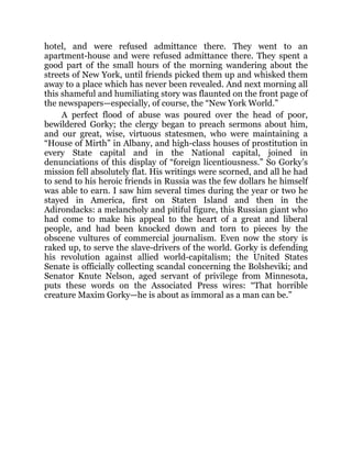 hotel, and were refused admittance there. They went to an
apartment-house and were refused admittance there. They spent a
good part of the small hours of the morning wandering about the
streets of New York, until friends picked them up and whisked them
away to a place which has never been revealed. And next morning all
this shameful and humiliating story was flaunted on the front page of
the newspapers—especially, of course, the “New York World.”
A perfect flood of abuse was poured over the head of poor,
bewildered Gorky; the clergy began to preach sermons about him,
and our great, wise, virtuous statesmen, who were maintaining a
“House of Mirth” in Albany, and high-class houses of prostitution in
every State capital and in the National capital, joined in
denunciations of this display of “foreign licentiousness.” So Gorky’s
mission fell absolutely flat. His writings were scorned, and all he had
to send to his heroic friends in Russia was the few dollars he himself
was able to earn. I saw him several times during the year or two he
stayed in America, first on Staten Island and then in the
Adirondacks: a melancholy and pitiful figure, this Russian giant who
had come to make his appeal to the heart of a great and liberal
people, and had been knocked down and torn to pieces by the
obscene vultures of commercial journalism. Even now the story is
raked up, to serve the slave-drivers of the world. Gorky is defending
his revolution against allied world-capitalism; the United States
Senate is officially collecting scandal concerning the Bolsheviki; and
Senator Knute Nelson, aged servant of privilege from Minnesota,
puts these words on the Associated Press wires: “That horrible
creature Maxim Gorky—he is about as immoral as a man can be.”
 