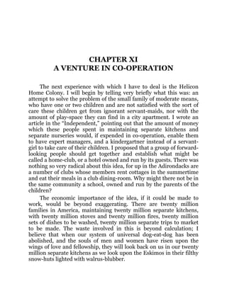 CHAPTER XI
A VENTURE IN CO-OPERATION
The next experience with which I have to deal is the Helicon
Home Colony. I will begin by telling very briefly what this was: an
attempt to solve the problem of the small family of moderate means,
who have one or two children and are not satisfied with the sort of
care these children get from ignorant servant-maids, nor with the
amount of play-space they can find in a city apartment. I wrote an
article in the “Independent,” pointing out that the amount of money
which these people spent in maintaining separate kitchens and
separate nurseries would, if expended in co-operation, enable them
to have expert managers, and a kindergartner instead of a servant-
girl to take care of their children. I proposed that a group of forward-
looking people should get together and establish what might be
called a home-club, or a hotel owned and run by its guests. There was
nothing so very radical about this idea, for up in the Adirondacks are
a number of clubs whose members rent cottages in the summertime
and eat their meals in a club dining-room. Why might there not be in
the same community a school, owned and run by the parents of the
children?
The economic importance of the idea, if it could be made to
work, would be beyond exaggerating. There are twenty million
families in America, maintaining twenty million separate kitchens,
with twenty million stoves and twenty million fires, twenty million
sets of dishes to be washed, twenty million separate trips to market
to be made. The waste involved in this is beyond calculation; I
believe that when our system of universal dog-eat-dog has been
abolished, and the souls of men and women have risen upon the
wings of love and fellowship, they will look back on us in our twenty
million separate kitchens as we look upon the Eskimos in their filthy
snow-huts lighted with walrus-blubber.
 