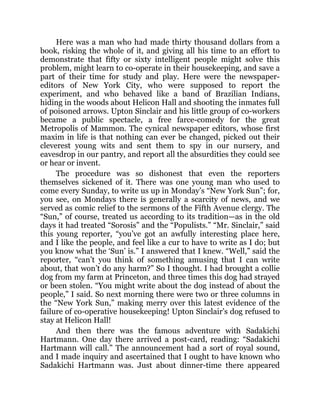 Here was a man who had made thirty thousand dollars from a
book, risking the whole of it, and giving all his time to an effort to
demonstrate that fifty or sixty intelligent people might solve this
problem, might learn to co-operate in their housekeeping, and save a
part of their time for study and play. Here were the newspaper-
editors of New York City, who were supposed to report the
experiment, and who behaved like a band of Brazilian Indians,
hiding in the woods about Helicon Hall and shooting the inmates full
of poisoned arrows. Upton Sinclair and his little group of co-workers
became a public spectacle, a free farce-comedy for the great
Metropolis of Mammon. The cynical newspaper editors, whose first
maxim in life is that nothing can ever be changed, picked out their
cleverest young wits and sent them to spy in our nursery, and
eavesdrop in our pantry, and report all the absurdities they could see
or hear or invent.
The procedure was so dishonest that even the reporters
themselves sickened of it. There was one young man who used to
come every Sunday, to write us up in Monday’s “New York Sun”; for,
you see, on Mondays there is generally a scarcity of news, and we
served as comic relief to the sermons of the Fifth Avenue clergy. The
“Sun,” of course, treated us according to its tradition—as in the old
days it had treated “Sorosis” and the “Populists.” “Mr. Sinclair,” said
this young reporter, “you’ve got an awfully interesting place here,
and I like the people, and feel like a cur to have to write as I do; but
you know what the ‘Sun’ is.” I answered that I knew. “Well,” said the
reporter, “can’t you think of something amusing that I can write
about, that won’t do any harm?” So I thought. I had brought a collie
dog from my farm at Princeton, and three times this dog had strayed
or been stolen. “You might write about the dog instead of about the
people,” I said. So next morning there were two or three columns in
the “New York Sun,” making merry over this latest evidence of the
failure of co-operative housekeeping! Upton Sinclair’s dog refused to
stay at Helicon Hall!
And then there was the famous adventure with Sadakichi
Hartmann. One day there arrived a post-card, reading: “Sadakichi
Hartmann will call.” The announcement had a sort of royal sound,
and I made inquiry and ascertained that I ought to have known who
Sadakichi Hartmann was. Just about dinner-time there appeared
 