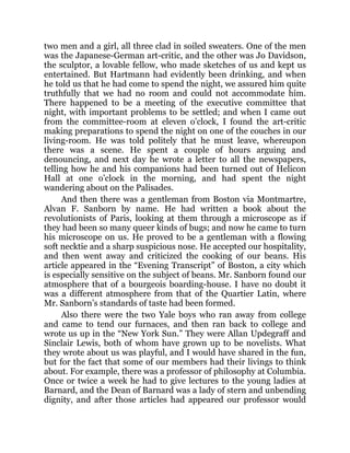 two men and a girl, all three clad in soiled sweaters. One of the men
was the Japanese-German art-critic, and the other was Jo Davidson,
the sculptor, a lovable fellow, who made sketches of us and kept us
entertained. But Hartmann had evidently been drinking, and when
he told us that he had come to spend the night, we assured him quite
truthfully that we had no room and could not accommodate him.
There happened to be a meeting of the executive committee that
night, with important problems to be settled; and when I came out
from the committee-room at eleven o’clock, I found the art-critic
making preparations to spend the night on one of the couches in our
living-room. He was told politely that he must leave, whereupon
there was a scene. He spent a couple of hours arguing and
denouncing, and next day he wrote a letter to all the newspapers,
telling how he and his companions had been turned out of Helicon
Hall at one o’clock in the morning, and had spent the night
wandering about on the Palisades.
And then there was a gentleman from Boston via Montmartre,
Alvan F. Sanborn by name. He had written a book about the
revolutionists of Paris, looking at them through a microscope as if
they had been so many queer kinds of bugs; and now he came to turn
his microscope on us. He proved to be a gentleman with a flowing
soft necktie and a sharp suspicious nose. He accepted our hospitality,
and then went away and criticized the cooking of our beans. His
article appeared in the “Evening Transcript” of Boston, a city which
is especially sensitive on the subject of beans. Mr. Sanborn found our
atmosphere that of a bourgeois boarding-house. I have no doubt it
was a different atmosphere from that of the Quartier Latin, where
Mr. Sanborn’s standards of taste had been formed.
Also there were the two Yale boys who ran away from college
and came to tend our furnaces, and then ran back to college and
wrote us up in the “New York Sun.” They were Allan Updegraff and
Sinclair Lewis, both of whom have grown up to be novelists. What
they wrote about us was playful, and I would have shared in the fun,
but for the fact that some of our members had their livings to think
about. For example, there was a professor of philosophy at Columbia.
Once or twice a week he had to give lectures to the young ladies at
Barnard, and the Dean of Barnard was a lady of stern and unbending
dignity, and after those articles had appeared our professor would
 