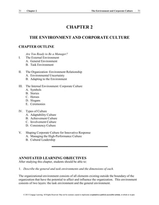 The Environment and Corporate Culture 31
31 Chapter 2
© 2013 Cengage Learning. All Rights Reserved. May not be scanned, copied or duplicated, or posted to a publicly accessible website, in whole or in part.
© 2013 Cengage Learning. All Rights Reserved. May not be scanned, copied or duplicated, or posted to a publicly accessible website, in whole or in part.
CHAPTER 2
THE ENVIRONMENT AND CORPORATE CULTURE
CHAPTER OUTLINE
Are You Ready to Be a Manager?
I. The External Environment
A. General Environment
B. Task Environment
II. The Organization–Environment Relationship
A. Environmental Uncertainty
B. Adapting to the Environment
III. The Internal Environment: Corporate Culture
A. Symbols
B. Stories
C. Heroes
D. Slogans
E. Ceremonies
IV. Types of Culture
A. Adaptability Culture
B. Achievement Culture
C. Involvement Culture
D. Consistency Culture
V. Shaping Corporate Culture for Innovative Response
A. Managing the High-Performance Culture
B. Cultural Leadership
ANNOTATED LEARNING OBJECTIVES
After studying this chapter, students should be able to:
1. Describe the general and task environments and the dimensions of each.
The organizational environment consists of all elements existing outside the boundary of the
organization that have the potential to affect and influence the organization. This environment
consists of two layers: the task environment and the general environment.
 