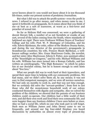 never known about it—you would not know about it in ten thousand
life-times, under our present system of predatory Journalism.
But what I did was to attack the profit-system—even the profit in
news. I refused to go after money, and when money came to me, I
spent it forthwith on propaganda. So it comes about that you think of
me—at best as a sort of scarecrow, at worst as a free-lover and
preacher of sexual riot.
So far as Helicon Hall was concerned, we were a gathering of
decent literary folk, a number of us not Socialists or cranks of any
sort, several of the ladies coming from the South, where standards of
ladyhood are rigid. There were Professor William Noyes of Teachers’
College and his wife; Prof. W. P. Montague of Columbia, and his
wife; Edwin Björkman, the critic, editor of the Modern Drama Series,
and during the war director of the government’s propaganda in
Scandinavian countries; his wife, Frances Maule Björkman, a well-
known suffrage worker; Mrs. Grace MacGowan Cooke, the novelist,
and her sister Alice MacGowan; Edwin S. Potter, now assistant editor
of the “Searchlight on Congress,” and his wife; Michael Williams and
his wife. Williams has since turned into a Roman Catholic, and has
written an autobiography, “The High Romance,” in which he pokes
fun at our Socialist colony, but he is honest enough to omit hints
about “free love.”
What our people did was to work hard at their typewriters, and
spend their spare time in helping with our community problems. We
had many, and we didn’t solve them all, by any means; it was not
easy to find competent managers, and we were all novices ourselves.
We had only six months to work in, and that was not time enough.
But we certainly did solve the “servant-problem”; from first to last
those who did the monotonous household work of our colony
conducted themselves with dignity and sympathy. Also we solved the
problem of the children; we showed that the parents of our fourteen
children could co-operate. Our children had a little world of their
own, and did their own work and lived their own community life, and
were happier than any fourteen children I have seen before or since.
Also we had a social life, which no one who took part in will forget.
Such men as William James and John Dewey came to see us
frequently, and around our big four-sided fireplace you heard
discussions by authorities on almost every topic of present-day
 