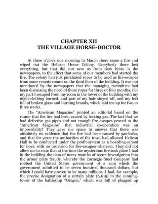 CHAPTER XII
THE VILLAGE HORSE-DOCTOR
At three o’clock one morning in March there came a fire and
wiped out the Helicon Home Colony. Everybody there lost
everything, but that did not save us from dark hints in the
newspapers, to the effect that some of our members had started the
fire. The colony had just purchased ropes to be used as fire-escapes
from some remote rooms on the third floor of the building. It was not
mentioned by the newspapers that the managing committee had
been discussing the need of those ropes for three or four months. For
my part I escaped from my room in the tower of the building with my
night-clothing burned, and part of my hair singed off, and my feet
full of broken glass and burning brands, which laid me up for two or
three weeks.
The “American Magazine” printed an editorial based on the
rumor that the fire had been caused by leaking gas. The fact that we
had defective gas-pipes and not enough fire-escapes proved to the
“American Magazine” that industrial co-operation was an
impossibility! They gave me space to answer that there was
absolutely no evidence that the fire had been caused by gas-leaks,
and that for years the authorities of the town had allowed Helicon
Hall to be conducted under the profit-system as a boarding-school
for boys, with no provision for fire-escapes whatever. They did not
allow me to state that at the time the mysterious fire took place I had
in the building the data of many months of secret investigation into
the armor plate frauds, whereby the Carnegie Steel Company had
robbed the United States government of a sum which the
government admitted to be seven hundred thousand dollars, but
which I could have proven to be many millions. I had, for example,
the precise designation of a certain plate (A.619) in the conning-
tower of the battleship “Oregon,” which was full of plugged up
 
