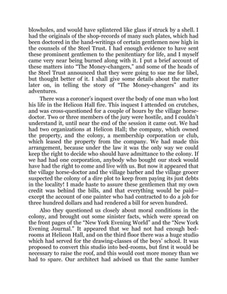 blowholes, and would have splintered like glass if struck by a shell. I
had the originals of the shop-records of many such plates, which had
been doctored in the hand-writings of certain gentlemen now high in
the counsels of the Steel Trust. I had enough evidence to have sent
these prominent gentlemen to the penitentiary for life, and I myself
came very near being burned along with it. I put a brief account of
these matters into “The Money-changers,” and some of the heads of
the Steel Trust announced that they were going to sue me for libel,
but thought better of it. I shall give some details about the matter
later on, in telling the story of “The Money-changers” and its
adventures.
There was a coroner’s inquest over the body of one man who lost
his life in the Helicon Hall fire. This inquest I attended on crutches,
and was cross-questioned for a couple of hours by the village horse-
doctor. Two or three members of the jury were hostile, and I couldn’t
understand it, until near the end of the session it came out. We had
had two organizations at Helicon Hall; the company, which owned
the property, and the colony, a membership corporation or club,
which leased the property from the company. We had made this
arrangement, because under the law it was the only way we could
keep the right to decide who should have admittance to the colony. If
we had had one corporation, anybody who bought our stock would
have had the right to come and live with us. But now it appeared that
the village horse-doctor and the village barber and the village grocer
suspected the colony of a dire plot to keep from paying its just debts
in the locality! I made haste to assure these gentlemen that my own
credit was behind the bills, and that everything would be paid—
except the account of one painter who had contracted to do a job for
three hundred dollars and had rendered a bill for seven hundred.
Also they questioned us closely about moral conditions in the
colony, and brought out some sinister facts, which were spread on
the front pages of the “New York Evening World” and the “New York
Evening Journal.” It appeared that we had not had enough bed-
rooms at Helicon Hall, and on the third floor there was a huge studio
which had served for the drawing-classes of the boys’ school. It was
proposed to convert this studio into bed-rooms, but first it would be
necessary to raise the roof, and this would cost more money than we
had to spare. Our architect had advised us that the same lumber
 
