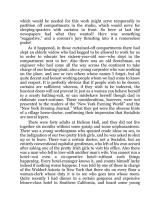 which would be needed for this work might serve temporarily to
partition off compartments in the studio, which would serve for
sleeping-quarters with curtains in front. So here at last the
newspapers had what they wanted! Here was something
“suggestive,” and a coroner’s jury thrusting into it a remorseless
probe!
As it happened, in those curtained-off compartments there had
slept an elderly widow who had begged to be allowed to work for us
in order to educate her sixteen-year-old son—who slept in the
compartment next to her. Also there was an old Scotchman, an
engineer who had come all the way across the continent to take
charge of our heating-plant; also a young carpenter who was working
on the place, and one or two others whose names I forget, but all
quite decent and honest working-people whom we had come to know
and respect. It is perfectly obvious that if people wish to be decent,
curtains are sufficient; whereas, if they wish to be indecent, the
heaviest doors will not prevent it: just as a woman can behave herself
in a scanty bathing-suit, or can misbehave herself though clad in
elaborate court-costume. These considerations, however, were not
presented to the readers of the “New York Evening World” and the
“New York Evening Journal.” What they got were the obscene hints
of a village horse-doctor, confirming their impression that Socialists
are moral lepers.
There were forty adults at Helicon Hall, and they did not live
together six months without some gossip and some unpleasantness.
There was a young workingman who spouted crude ideas on sex, to
the indignation of our two pretty Irish girls, and he was asked to shut
up or to leave. There was a certain doctor, not a Socialist, but an
entirely conventional capitalist gentleman, who left of his own accord
after asking one of the pretty Irish girls to visit his office. Also there
was a man who fell in love with another man’s wife. You cannot run a
hotel—not even a co-operative hotel—without such things
happening. Every hotel-manager knows it, and counts himself lucky
indeed if nothing worse happens. I was told by one of those in charge
of the Waldorf-Astoria in New York that there sits on every floor a
woman-clerk whose duty it is to see who goes into whose room.
Quite recently I had dinner in a certain gorgeous and expensive
leisure-class hotel in Southern California, and heard some young
 