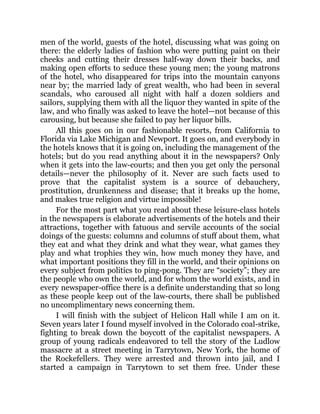 men of the world, guests of the hotel, discussing what was going on
there: the elderly ladies of fashion who were putting paint on their
cheeks and cutting their dresses half-way down their backs, and
making open efforts to seduce these young men; the young matrons
of the hotel, who disappeared for trips into the mountain canyons
near by; the married lady of great wealth, who had been in several
scandals, who caroused all night with half a dozen soldiers and
sailors, supplying them with all the liquor they wanted in spite of the
law, and who finally was asked to leave the hotel—not because of this
carousing, but because she failed to pay her liquor bills.
All this goes on in our fashionable resorts, from California to
Florida via Lake Michigan and Newport. It goes on, and everybody in
the hotels knows that it is going on, including the management of the
hotels; but do you read anything about it in the newspapers? Only
when it gets into the law-courts; and then you get only the personal
details—never the philosophy of it. Never are such facts used to
prove that the capitalist system is a source of debauchery,
prostitution, drunkenness and disease; that it breaks up the home,
and makes true religion and virtue impossible!
For the most part what you read about these leisure-class hotels
in the newspapers is elaborate advertisements of the hotels and their
attractions, together with fatuous and servile accounts of the social
doings of the guests: columns and columns of stuff about them, what
they eat and what they drink and what they wear, what games they
play and what trophies they win, how much money they have, and
what important positions they fill in the world, and their opinions on
every subject from politics to ping-pong. They are “society”; they are
the people who own the world, and for whom the world exists, and in
every newspaper-office there is a definite understanding that so long
as these people keep out of the law-courts, there shall be published
no uncomplimentary news concerning them.
I will finish with the subject of Helicon Hall while I am on it.
Seven years later I found myself involved in the Colorado coal-strike,
fighting to break down the boycott of the capitalist newspapers. A
group of young radicals endeavored to tell the story of the Ludlow
massacre at a street meeting in Tarrytown, New York, the home of
the Rockefellers. They were arrested and thrown into jail, and I
started a campaign in Tarrytown to set them free. Under these
 