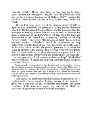 Even the genial O. Henry—who, being an American, got his ideas
about life from the newspapers. “Say, do I look like I’d climbed down
one of them missing fire-escapes at Helicon Hall?” inquires the
sarcastic James Turner, cleaner of hats, in the story, “What you
Want.”
On my desk there lies a copy of the “Moving Picture World” for
April 19, 1919. Somebody has produced a moving picture film out of
a book by the Irreverend Thomas Dixon, and the magazine tells the
managers of moving picture theaters how to work up interest and
make a “clean-up” on this film. “Put up red flags about the town and
hire soldiers to tear them down, if necessary,” advises the “Moving
Picture World.” This picture, “Bolshevism on Trial,” has a sublime
patriotic motive. “Columbia’s sword is unsheathed to keep
Bolshevism from the Land of the Free,” proclaims the article. And it
furthermore informs us that the picture “promises to be one of the
clean-up pictures of the season.” The “Moving Picture World” thinks
that it “might profitably be given Government support, for it is a
powerful argument in controverting the dream-talk of the Socialists.”
It advises you to “get local patriotic societies to help.” “Work all of
the crowd stunts,” it urges; and in giving elaborate details of a press
campaign, it says:
Work gradually to the contention that Socialism will not be possible in this or
the succeeding generation because people are not yet prepared for liberty such as
Socialism aims at. Later work in allusion to the feature of the limited experiment
made by Upton Sinclair some years ago at Halycon Hall, where the community
idea fell because all wanted to live without working. All of this should be worked
under a pseudonym.
The above, you must understand, is not an advertisement, but is
reading matter in the country’s leading motion picture journal. It
gives you a fair idea of the intellectual attainments and moral
standards of the men who supply the material by which our
children’s imaginations are stimulated and developed.
 