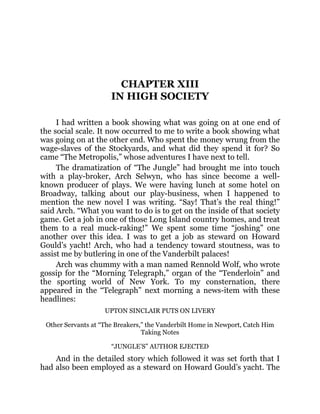 CHAPTER XIII
IN HIGH SOCIETY
I had written a book showing what was going on at one end of
the social scale. It now occurred to me to write a book showing what
was going on at the other end. Who spent the money wrung from the
wage-slaves of the Stockyards, and what did they spend it for? So
came “The Metropolis,” whose adventures I have next to tell.
The dramatization of “The Jungle” had brought me into touch
with a play-broker, Arch Selwyn, who has since become a well-
known producer of plays. We were having lunch at some hotel on
Broadway, talking about our play-business, when I happened to
mention the new novel I was writing. “Say! That’s the real thing!”
said Arch. “What you want to do is to get on the inside of that society
game. Get a job in one of those Long Island country homes, and treat
them to a real muck-raking!” We spent some time “joshing” one
another over this idea. I was to get a job as steward on Howard
Gould’s yacht! Arch, who had a tendency toward stoutness, was to
assist me by butlering in one of the Vanderbilt palaces!
Arch was chummy with a man named Rennold Wolf, who wrote
gossip for the “Morning Telegraph,” organ of the “Tenderloin” and
the sporting world of New York. To my consternation, there
appeared in the “Telegraph” next morning a news-item with these
headlines:
UPTON SINCLAIR PUTS ON LIVERY
Other Servants at “The Breakers,” the Vanderbilt Home in Newport, Catch Him
Taking Notes
“JUNGLE’S” AUTHOR EJECTED
And in the detailed story which followed it was set forth that I
had also been employed as a steward on Howard Gould’s yacht. The
 