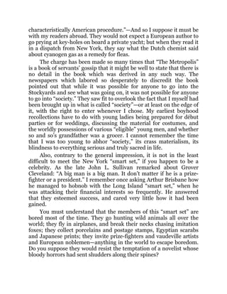 characteristically American procedure.”—And so I suppose it must be
with my readers abroad. They would not expect a European author to
go prying at key-holes on board a private yacht; but when they read it
in a dispatch from New York, they say what the Dutch chemist said
about cyanogen gas as a remedy for fleas.
The charge has been made so many times that “The Metropolis”
is a book of servants’ gossip that it might be well to state that there is
no detail in the book which was derived in any such way. The
newspapers which labored so desperately to discredit the book
pointed out that while it was possible for anyone to go into the
Stockyards and see what was going on, it was not possible for anyone
to go into “society.” They saw fit to overlook the fact that I myself had
been brought up in what is called “society”—or at least on the edge of
it, with the right to enter whenever I chose. My earliest boyhood
recollections have to do with young ladies being prepared for début
parties or for weddings, discussing the material for costumes, and
the worldly possessions of various “eligible” young men, and whether
so and so’s grandfather was a grocer. I cannot remember the time
that I was too young to abhor “society,” its crass materialism, its
blindness to everything serious and truly sacred in life.
Also, contrary to the general impression, it is not in the least
difficult to meet the New York “smart set,” if you happen to be a
celebrity. As the late John L. Sullivan remarked about Grover
Cleveland: “A big man is a big man. It don’t matter if he is a prize-
fighter or a president.” I remember once asking Arthur Brisbane how
he managed to hobnob with the Long Island “smart set,” when he
was attacking their financial interests so frequently. He answered
that they esteemed success, and cared very little how it had been
gained.
You must understand that the members of this “smart set” are
bored most of the time. They go hunting wild animals all over the
world; they fly in airplanes, and break their necks chasing imitation
foxes; they collect porcelains and postage stamps, Egyptian scarabs
and Japanese prints; they invite prize-fighters and vaudeville artists
and European noblemen—anything in the world to escape boredom.
Do you suppose they would resist the temptation of a novelist whose
bloody horrors had sent shudders along their spines?
 