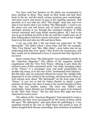 You have read how hunters on the plains are accustomed to
draw antelope to them. They stand on their heads and kick their
heels in the air, and the timid, curious creatures peer wonderingly,
and come nearer and nearer to gaze at the startling spectacle. And
precisely so it was with me; after “The Jungle” came out, and even
after it was known that I was writing “The Metropolis,” I used to see
the sharp ears and soft brown eyes of timid and curious society
antelopes peering at me through the curtained windows of Fifth
Avenue mansions and Long Island country-places. All I had to do
was to go on kicking my heels in the air, and they would come out of
their hiding-places and draw nearer and nearer—until at last I might
leap to my feet and seize my rifle and shoot them.
I can say truly that I did not break any game-laws in “The
Metropolis.” The ladies whom I drew from real life—for example,
“Mrs. Vivie Patton” and “Mrs. Billy Alden”—were ladies who let me
understand that they were “game”; they lived to be conspicuous, and
they would not be distressed to have it rumored that they figured in
my novel.
Some extracts from “The Metropolis” were published serially by
the “American Magazine.” The editors of the magazine opened
negotiations with the “New York Times,” offering to give them the
exclusive story of this sensational serial. Van Anda, managing editor
of the “Times,” is a newspaper man, and made preparations for
another big scoop, as in the case of the “condemned meat industry.”
But this time, alas, he reckoned without his owner! Mr. Adolph Ochs
happened in at one o’clock in the morning, and discovered a three or
four column story about “The Metropolis” on the front page of the
“Times.” It was not so bad for Upton Sinclair to attack a great
industry of Chicago, but when it came to the sacred divinities of New
York, that was another matter. The story was “killed”; and
incidentally, Upton Sinclair was forbidden ever again to be featured
by the “New York Times.” The law laid down that night has been
enforced for twelve years!
The editors of the “American Magazine” had expected to create a
sensation, but they were not prepared for the storm of abuse which
fell upon “The Metropolis,” and upon them for publishing it. I was
surprised myself by the way in which those who posed as men of
letters dropped their literary camouflage, their pretenses of academic
 