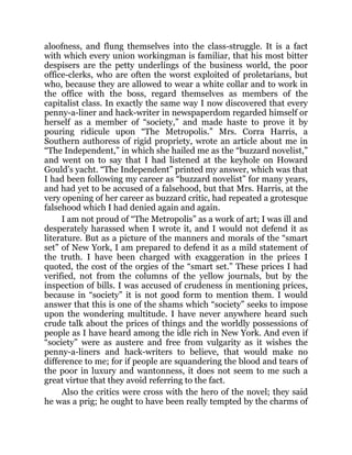 aloofness, and flung themselves into the class-struggle. It is a fact
with which every union workingman is familiar, that his most bitter
despisers are the petty underlings of the business world, the poor
office-clerks, who are often the worst exploited of proletarians, but
who, because they are allowed to wear a white collar and to work in
the office with the boss, regard themselves as members of the
capitalist class. In exactly the same way I now discovered that every
penny-a-liner and hack-writer in newspaperdom regarded himself or
herself as a member of “society,” and made haste to prove it by
pouring ridicule upon “The Metropolis.” Mrs. Corra Harris, a
Southern authoress of rigid propriety, wrote an article about me in
“The Independent,” in which she hailed me as the “buzzard novelist,”
and went on to say that I had listened at the keyhole on Howard
Gould’s yacht. “The Independent” printed my answer, which was that
I had been following my career as “buzzard novelist” for many years,
and had yet to be accused of a falsehood, but that Mrs. Harris, at the
very opening of her career as buzzard critic, had repeated a grotesque
falsehood which I had denied again and again.
I am not proud of “The Metropolis” as a work of art; I was ill and
desperately harassed when I wrote it, and I would not defend it as
literature. But as a picture of the manners and morals of the “smart
set” of New York, I am prepared to defend it as a mild statement of
the truth. I have been charged with exaggeration in the prices I
quoted, the cost of the orgies of the “smart set.” These prices I had
verified, not from the columns of the yellow journals, but by the
inspection of bills. I was accused of crudeness in mentioning prices,
because in “society” it is not good form to mention them. I would
answer that this is one of the shams which “society” seeks to impose
upon the wondering multitude. I have never anywhere heard such
crude talk about the prices of things and the worldly possessions of
people as I have heard among the idle rich in New York. And even if
“society” were as austere and free from vulgarity as it wishes the
penny-a-liners and hack-writers to believe, that would make no
difference to me; for if people are squandering the blood and tears of
the poor in luxury and wantonness, it does not seem to me such a
great virtue that they avoid referring to the fact.
Also the critics were cross with the hero of the novel; they said
he was a prig; he ought to have been really tempted by the charms of
 