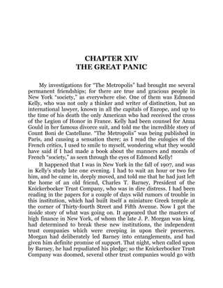 CHAPTER XIV
THE GREAT PANIC
My investigations for “The Metropolis” had brought me several
permanent friendships; for there are true and gracious people in
New York “society,” as everywhere else. One of them was Edmond
Kelly, who was not only a thinker and writer of distinction, but an
international lawyer, known in all the capitals of Europe, and up to
the time of his death the only American who had received the cross
of the Legion of Honor in France. Kelly had been counsel for Anna
Gould in her famous divorce suit, and told me the incredible story of
Count Boni de Castellane. “The Metropolis” was being published in
Paris, and causing a sensation there; as I read the eulogies of the
French critics, I used to smile to myself, wondering what they would
have said if I had made a book about the manners and morals of
French “society,” as seen through the eyes of Edmond Kelly!
It happened that I was in New York in the fall of 1907, and was
in Kelly’s study late one evening. I had to wait an hour or two for
him, and he came in, deeply moved, and told me that he had just left
the home of an old friend, Charles T. Barney, President of the
Knickerbocker Trust Company, who was in dire distress. I had been
reading in the papers for a couple of days wild rumors of trouble in
this institution, which had built itself a miniature Greek temple at
the corner of Thirty-fourth Street and Fifth Avenue. Now I got the
inside story of what was going on. It appeared that the masters of
high finance in New York, of whom the late J. P. Morgan was king,
had determined to break these new institutions, the independent
trust companies which were creeping in upon their preserves.
Morgan had deliberately led Barney into entanglements, and had
given him definite promise of support. That night, when called upon
by Barney, he had repudiated his pledge; so the Knickerbocker Trust
Company was doomed, several other trust companies would go with
 