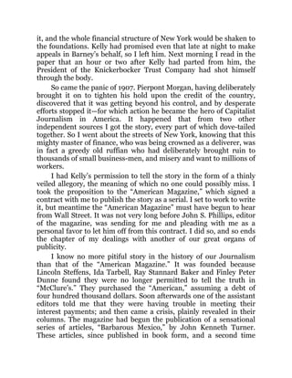 it, and the whole financial structure of New York would be shaken to
the foundations. Kelly had promised even that late at night to make
appeals in Barney’s behalf, so I left him. Next morning I read in the
paper that an hour or two after Kelly had parted from him, the
President of the Knickerbocker Trust Company had shot himself
through the body.
So came the panic of 1907. Pierpont Morgan, having deliberately
brought it on to tighten his hold upon the credit of the country,
discovered that it was getting beyond his control, and by desperate
efforts stopped it—for which action he became the hero of Capitalist
Journalism in America. It happened that from two other
independent sources I got the story, every part of which dove-tailed
together. So I went about the streets of New York, knowing that this
mighty master of finance, who was being crowned as a deliverer, was
in fact a greedy old ruffian who had deliberately brought ruin to
thousands of small business-men, and misery and want to millions of
workers.
I had Kelly’s permission to tell the story in the form of a thinly
veiled allegory, the meaning of which no one could possibly miss. I
took the proposition to the “American Magazine,” which signed a
contract with me to publish the story as a serial. I set to work to write
it, but meantime the “American Magazine” must have begun to hear
from Wall Street. It was not very long before John S. Phillips, editor
of the magazine, was sending for me and pleading with me as a
personal favor to let him off from this contract. I did so, and so ends
the chapter of my dealings with another of our great organs of
publicity.
I know no more pitiful story in the history of our Journalism
than that of the “American Magazine.” It was founded because
Lincoln Steffens, Ida Tarbell, Ray Stannard Baker and Finley Peter
Dunne found they were no longer permitted to tell the truth in
“McClure’s.” They purchased the “American,” assuming a debt of
four hundred thousand dollars. Soon afterwards one of the assistant
editors told me that they were having trouble in meeting their
interest payments; and then came a crisis, plainly revealed in their
columns. The magazine had begun the publication of a sensational
series of articles, “Barbarous Mexico,” by John Kenneth Turner.
These articles, since published in book form, and a second time
 