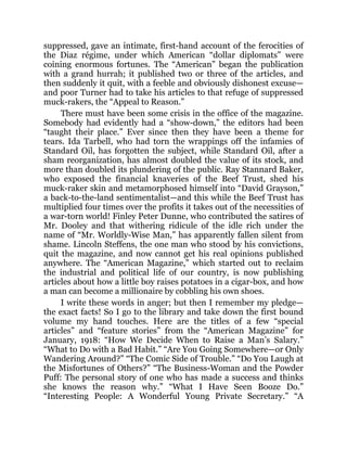 suppressed, gave an intimate, first-hand account of the ferocities of
the Diaz régime, under which American “dollar diplomats” were
coining enormous fortunes. The “American” began the publication
with a grand hurrah; it published two or three of the articles, and
then suddenly it quit, with a feeble and obviously dishonest excuse—
and poor Turner had to take his articles to that refuge of suppressed
muck-rakers, the “Appeal to Reason.”
There must have been some crisis in the office of the magazine.
Somebody had evidently had a “show-down,” the editors had been
“taught their place.” Ever since then they have been a theme for
tears. Ida Tarbell, who had torn the wrappings off the infamies of
Standard Oil, has forgotten the subject, while Standard Oil, after a
sham reorganization, has almost doubled the value of its stock, and
more than doubled its plundering of the public. Ray Stannard Baker,
who exposed the financial knaveries of the Beef Trust, shed his
muck-raker skin and metamorphosed himself into “David Grayson,”
a back-to-the-land sentimentalist—and this while the Beef Trust has
multiplied four times over the profits it takes out of the necessities of
a war-torn world! Finley Peter Dunne, who contributed the satires of
Mr. Dooley and that withering ridicule of the idle rich under the
name of “Mr. Worldly-Wise Man,” has apparently fallen silent from
shame. Lincoln Steffens, the one man who stood by his convictions,
quit the magazine, and now cannot get his real opinions published
anywhere. The “American Magazine,” which started out to reclaim
the industrial and political life of our country, is now publishing
articles about how a little boy raises potatoes in a cigar-box, and how
a man can become a millionaire by cobbling his own shoes.
I write these words in anger; but then I remember my pledge—
the exact facts! So I go to the library and take down the first bound
volume my hand touches. Here are the titles of a few “special
articles” and “feature stories” from the “American Magazine” for
January, 1918: “How We Decide When to Raise a Man’s Salary.”
“What to Do with a Bad Habit.” “Are You Going Somewhere—or Only
Wandering Around?” “The Comic Side of Trouble.” “Do You Laugh at
the Misfortunes of Others?” “The Business-Woman and the Powder
Puff: The personal story of one who has made a success and thinks
she knows the reason why.” “What I Have Seen Booze Do.”
“Interesting People: A Wonderful Young Private Secretary.” “A
 