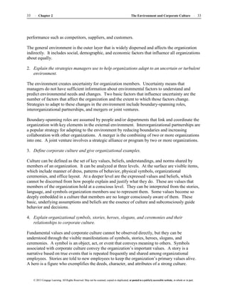 The Environment and Corporate Culture 33
33 Chapter 2
© 2013 Cengage Learning. All Rights Reserved. May not be scanned, copied or duplicated, or posted to a publicly accessible website, in whole or in part.
© 2013 Cengage Learning. All Rights Reserved. May not be scanned, copied or duplicated, or posted to a publicly accessible website, in whole or in part.
performance such as competitors, suppliers, and customers.
The general environment is the outer layer that is widely dispersed and affects the organization
indirectly. It includes social, demographic, and economic factors that influence all organizations
about equally.
2. Explain the strategies managers use to help organizations adapt to an uncertain or turbulent
environment.
The environment creates uncertainty for organization members. Uncertainty means that
managers do not have sufficient information about environmental factors to understand and
predict environmental needs and changes. Two basic factors that influence uncertainty are the
number of factors that affect the organization and the extent to which those factors change.
Strategies to adapt to these changes in the environment include boundary-spanning roles,
interorganizational partnerships, and mergers or joint ventures.
Boundary-spanning roles are assumed by people and/or departments that link and coordinate the
organization with key elements in the external environment. Interorganizational partnerships are
a popular strategy for adapting to the environment by reducing boundaries and increasing
collaboration with other organizations. A merger is the combining of two or more organizations
into one. A joint venture involves a strategic alliance or program by two or more organizations.
3. Define corporate culture and give organizational examples.
Culture can be defined as the set of key values, beliefs, understandings, and norms shared by
members of an organization. It can be analyzed at three levels. At the surface are visible items,
which include manner of dress, patterns of behavior, physical symbols, organizational
ceremonies, and office layout. At a deeper level are the expressed values and beliefs, which
cannot be discerned from how people explain and justify what they do. These are values that
members of the organization hold at a conscious level. They can be interpreted from the stories,
language, and symbols organization members use to represent them. Some values become so
deeply embedded in a culture that members are no longer consciously aware of them. These
basic, underlying assumptions and beliefs are the essence of culture and subconsciously guide
behavior and decisions.
4. Explain organizational symbols, stories, heroes, slogans, and ceremonies and their
relationships to corporate culture.
Fundamental values and corporate culture cannot be observed directly, but they can be
understood through the visible manifestations of symbols, stories, heroes, slogans, and
ceremonies. A symbol is an object, act, or event that conveys meaning to others. Symbols
associated with corporate culture convey the organization’s important values. A story is a
narrative based on true events that is repeated frequently and shared among organizational
employees. Stories are told to new employees to keep the organization’s primary values alive.
A hero is a figure who exemplifies the deeds, character, and attributes of a strong culture.
 