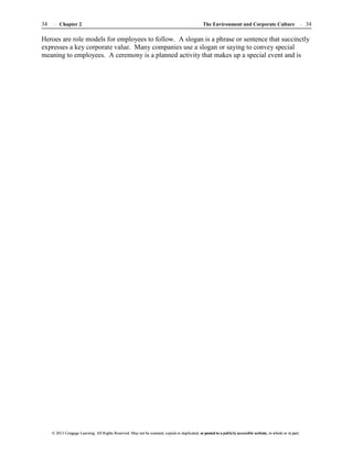 The Environment and Corporate Culture 34
34 Chapter 2
© 2013 Cengage Learning. All Rights Reserved. May not be scanned, copied or duplicated, or posted to a publicly accessible website, in whole or in part.
© 2013 Cengage Learning. All Rights Reserved. May not be scanned, copied or duplicated, or posted to a publicly accessible website, in whole or in part.
Heroes are role models for employees to follow. A slogan is a phrase or sentence that succinctly
expresses a key corporate value. Many companies use a slogan or saying to convey special
meaning to employees. A ceremony is a planned activity that makes up a special event and is
 