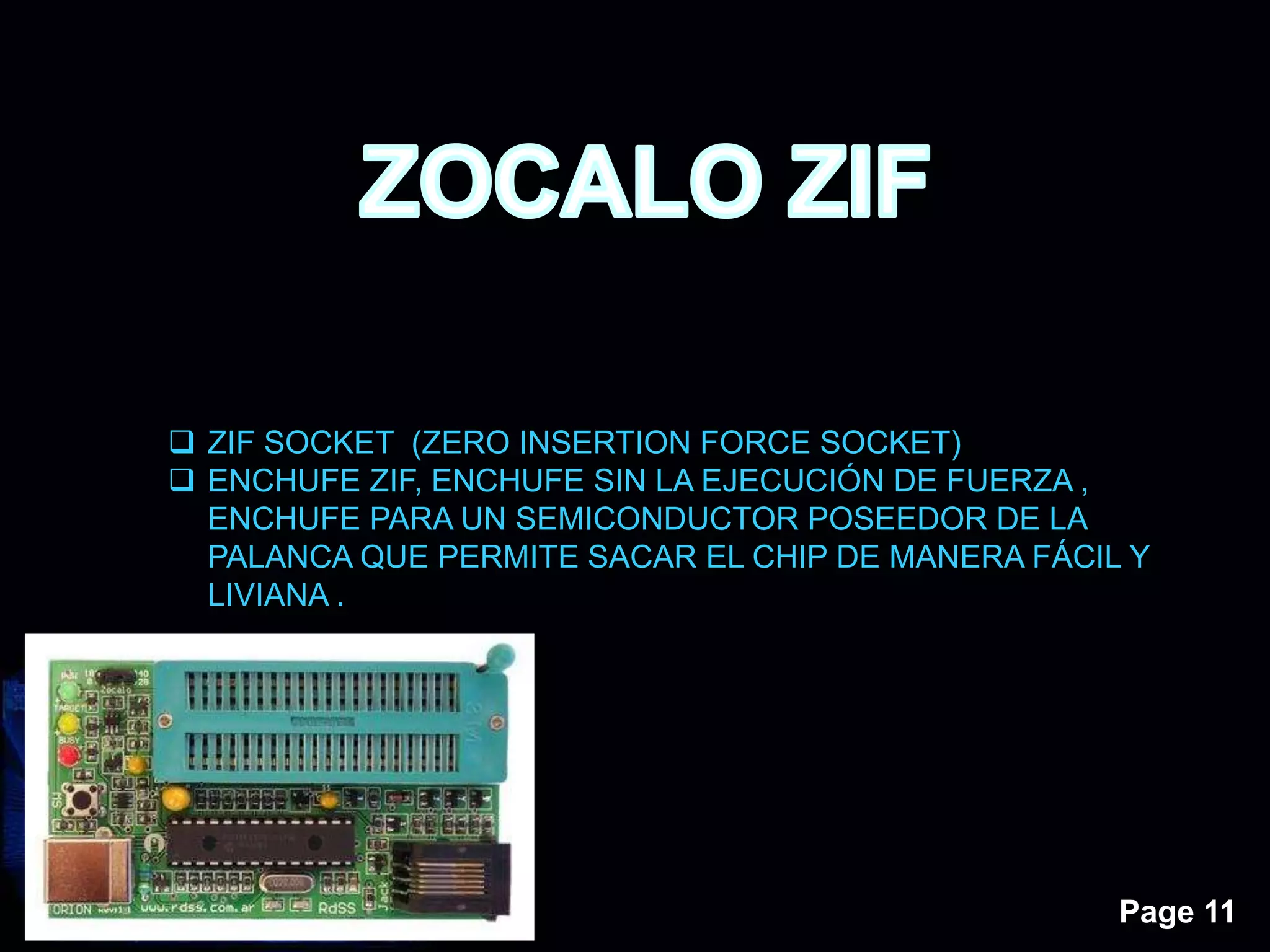 Page 11
 ZIF SOCKET (ZERO INSERTION FORCE SOCKET)
 ENCHUFE ZIF, ENCHUFE SIN LA EJECUCIÓN DE FUERZA ,
ENCHUFE PARA UN SEMICONDUCTOR POSEEDOR DE LA
PALANCA QUE PERMITE SACAR EL CHIP DE MANERA FÁCIL Y
LIVIANA .
 
