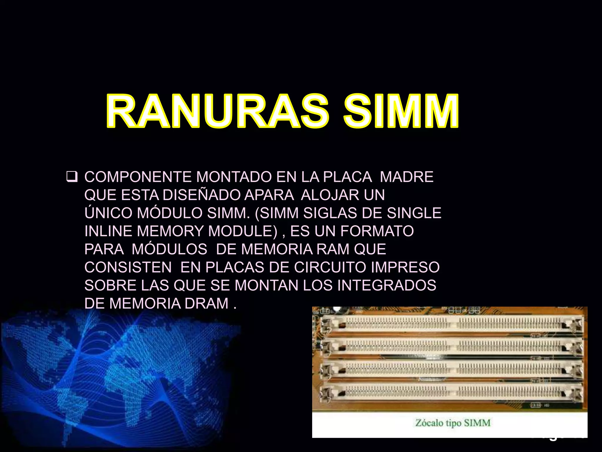 Page 13
 COMPONENTE MONTADO EN LA PLACA MADRE
QUE ESTA DISEÑADO APARA ALOJAR UN
ÚNICO MÓDULO SIMM. (SIMM SIGLAS DE SINGLE
INLINE MEMORY MODULE) , ES UN FORMATO
PARA MÓDULOS DE MEMORIA RAM QUE
CONSISTEN EN PLACAS DE CIRCUITO IMPRESO
SOBRE LAS QUE SE MONTAN LOS INTEGRADOS
DE MEMORIA DRAM .
 